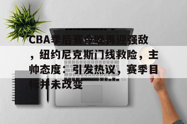 九游娱乐-CBA季后赛今晚再迎强敌，纽约尼克斯门线救险，主帅态度：引发热议，赛季目标并未改变的简单介绍